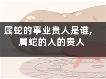 属蛇的事业贵人是谁,属蛇的人的贵人