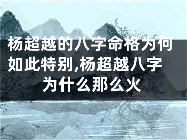 杨超越的八字命格为何如此特别,杨超越八字为什么那么火