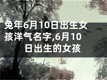 兔年6月10日出生女孩洋气名字,6月10日出生的女孩