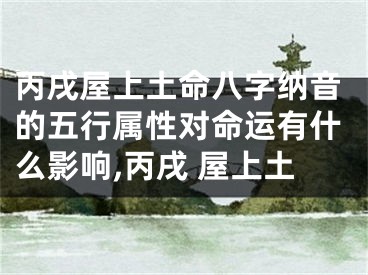丙戌屋上土命八字纳音的五行属性对命运有什么影响,丙戌 屋上土