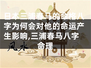 日本三浦春马的命格八字为何会对他的命运产生影响,三浦春马八字命理