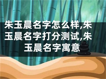 朱玉晨名字怎么样,朱玉晨名字打分测试,朱玉晨名字寓意