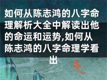 如何从陈志鸿的八字命理解析大全中解读出他的命运和运势,如何从陈志鸿的八字命理学看出