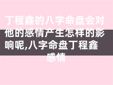 丁程鑫的八字命盘会对他的感情产生怎样的影响呢,八字命盘丁程鑫感情