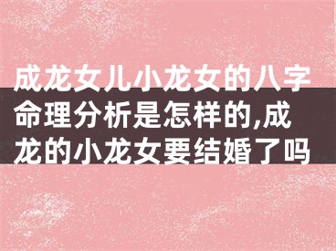 成龙女儿小龙女的八字命理分析是怎样的,成龙的小龙女要结婚了吗