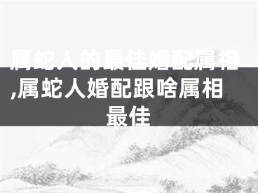属蛇人的最佳婚配属相,属蛇人婚配跟啥属相最佳