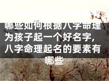 八字命理起名的要素有哪些如何根据八字命理为孩子起一个好名字,八字命理起名的要素有哪些