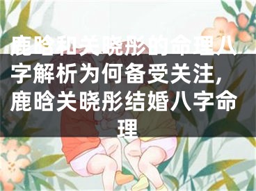 鹿晗和关晓彤的命理八字解析为何备受关注,鹿晗关晓彤结婚八字命理