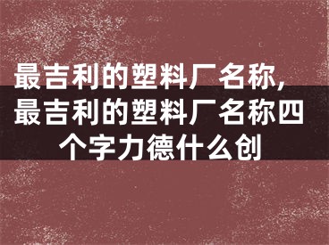 最吉利的塑料厂名称,最吉利的塑料厂名称四个字力德什么创