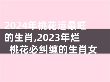 2024年桃花运最旺的生肖,2023年烂桃花必纠缠的生肖女