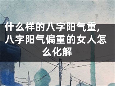 什么样的八字阳气重,八字阳气偏重的女人怎么化解