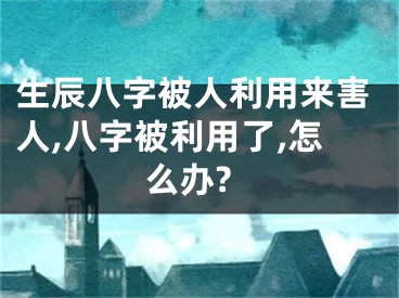 生辰八字被人利用来害人,八字被利用了,怎么办?