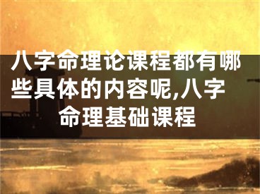 八字命理论课程都有哪些具体的内容呢,八字命理基础课程