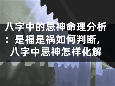 八字中的忌神命理分析：是福是祸如何判断,八字中忌神怎样化解