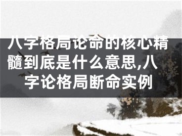八字格局论命的核心精髓到底是什么意思,八字论格局断命实例