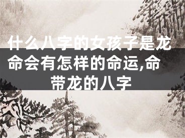 什么八字的女孩子是龙命会有怎样的命运,命带龙的八字