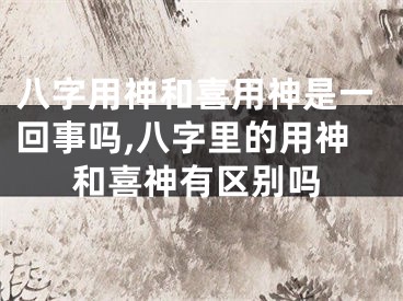 八字用神和喜用神是一回事吗,八字里的用神和喜神有区别吗