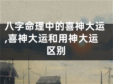 八字命理中的喜神大运,喜神大运和用神大运区别