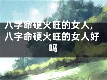 八字命硬火旺的女人,八字命硬火旺的女人好吗