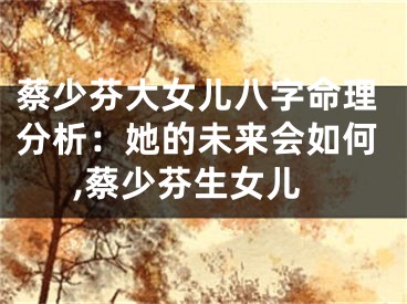 蔡少芬大女儿八字命理分析：她的未来会如何,蔡少芬生女儿