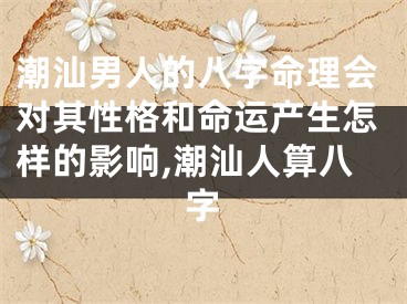 潮汕男人的八字命理会对其性格和命运产生怎样的影响,潮汕人算八字