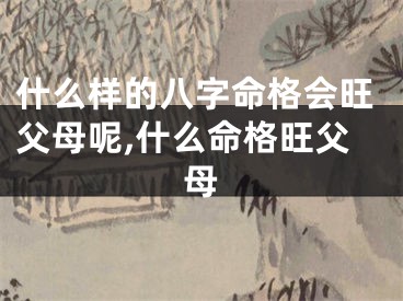 什么样的八字命格会旺父母呢,什么命格旺父母
