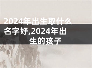 2024年出生取什么名字好,2024年出生的孩子