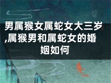 男属猴女属蛇女大三岁,属猴男和属蛇女的婚姻如何