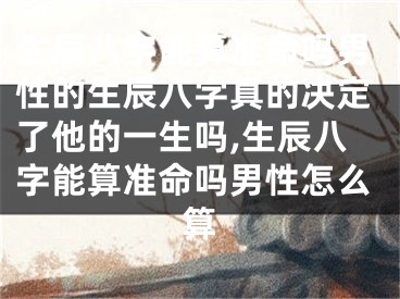 生辰八字能算准命吗男性的生辰八字真的决定了他的一生吗,生辰八字能算准命吗男性怎么算