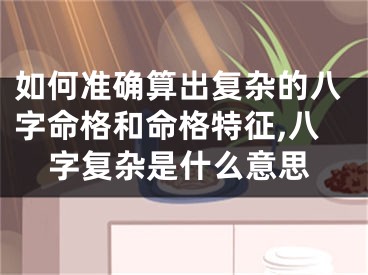如何准确算出复杂的八字命格和命格特征,八字复杂是什么意思