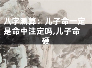 八字测算：儿子命一定是命中注定吗,儿子命硬