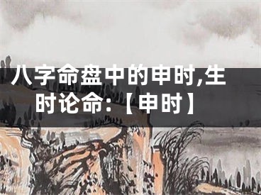 八字命盘中的申时,生时论命:【申时】