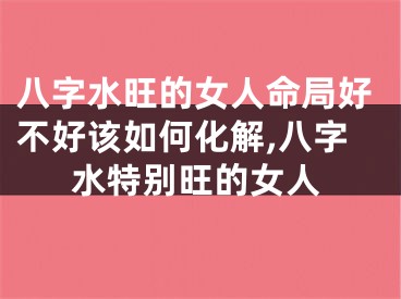 八字水旺的女人命局好不好该如何化解,八字水特别旺的女人