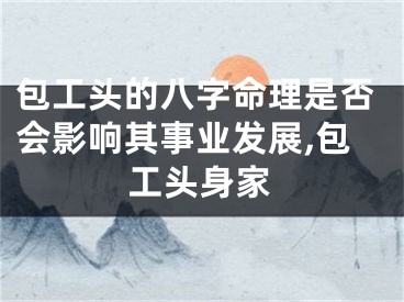 包工头的八字命理是否会影响其事业发展,包工头身家