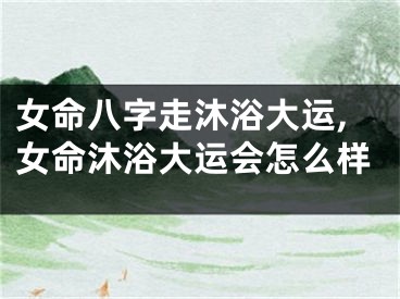 女命八字走沐浴大运,女命沐浴大运会怎么样