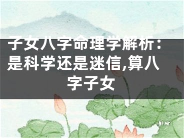 子女八字命理学解析：是科学还是迷信,算八字子女