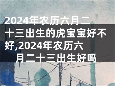 2024年农历六月二十三出生的虎宝宝好不好,2024年农历六月二十三出生好吗