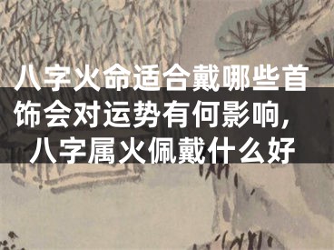 八字火命适合戴哪些首饰会对运势有何影响,八字属火佩戴什么好