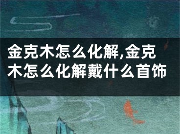 金克木怎么化解,金克木怎么化解戴什么首饰