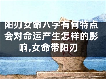 阳刃女命八字有何特点会对命运产生怎样的影响,女命带阳刃