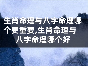 生肖命理与八字命理哪个更重要,生肖命理与八字命理哪个好