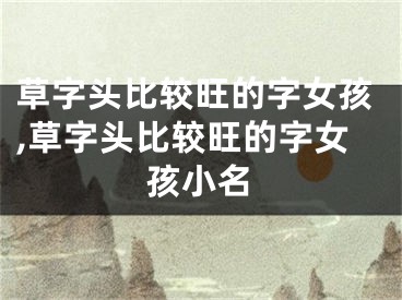 草字头比较旺的字女孩,草字头比较旺的字女孩小名