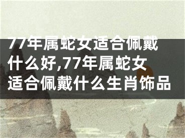 77年属蛇女适合佩戴什么好,77年属蛇女适合佩戴什么生肖饰品