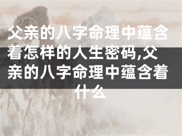 父亲的八字命理中蕴含着怎样的人生密码,父亲的八字命理中蕴含着什么