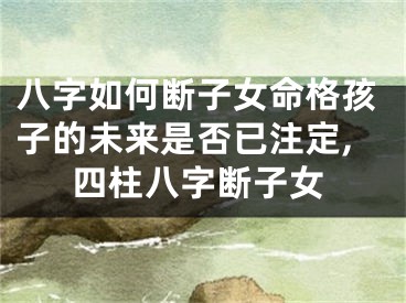 八字如何断子女命格孩子的未来是否已注定,四柱八字断子女