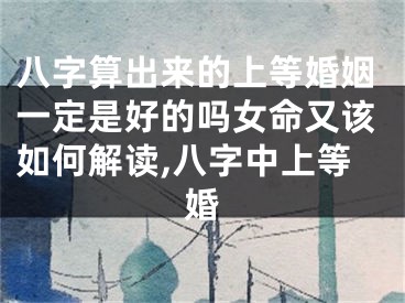 八字算出来的上等婚姻一定是好的吗女命又该如何解读,八字中上等婚