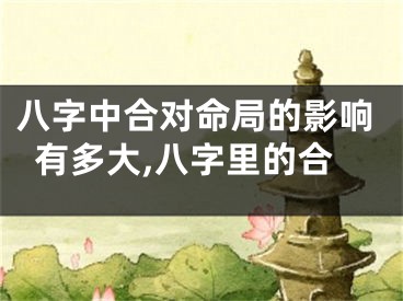 八字中合对命局的影响有多大,八字里的合