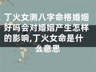 丁火女测八字命格婚姻好吗会对婚姻产生怎样的影响,丁火女命是什么意思