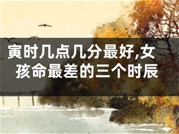 寅时几点几分最好,女孩命最差的三个时辰