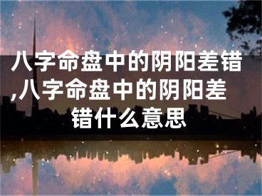 八字命盘中的阴阳差错,八字命盘中的阴阳差错什么意思